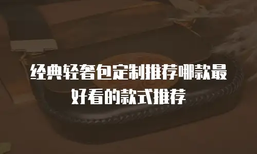 经典轻奢包定制推荐哪款最好看的款式推荐
