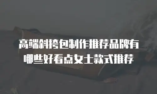 高端斜挎包制作推荐品牌有哪些好看点女士款式推荐