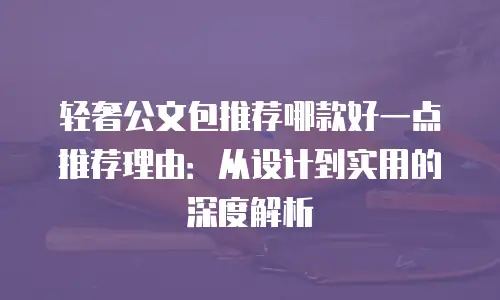 轻奢公文包推荐哪款好一点推荐理由：从设计到实用的深度解析