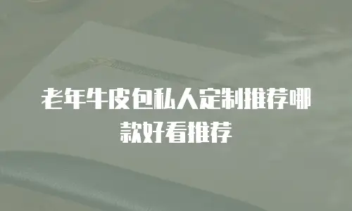老年牛皮包私人定制推荐哪款好看推荐