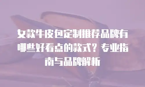女款牛皮包定制推荐品牌有哪些好看点的款式？专业指南与品牌解析