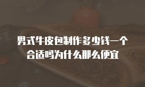 男式牛皮包制作多少钱一个合适吗为什么那么便宜