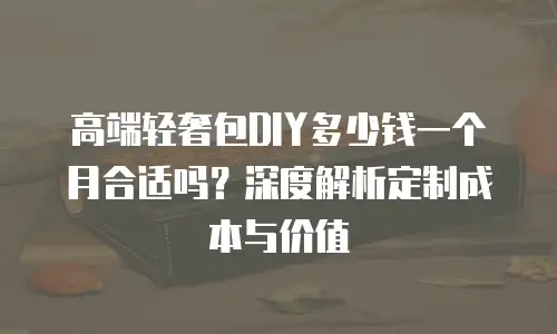 高端轻奢包DIY多少钱一个月合适吗？深度解析定制成本与价值