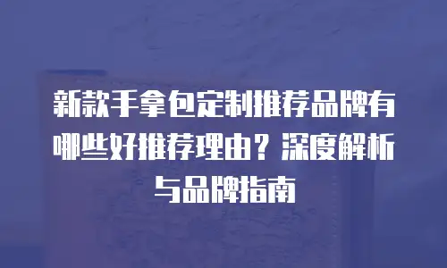 新款手拿包定制推荐品牌有哪些好推荐理由？深度解析与品牌指南