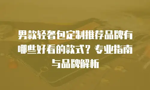 男款轻奢包定制推荐品牌有哪些好看的款式？专业指南与品牌解析