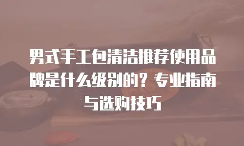 男式手工包清洁推荐使用品牌是什么级别的？专业指南与选购技巧