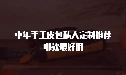 中年手工皮包私人定制推荐哪款最好用