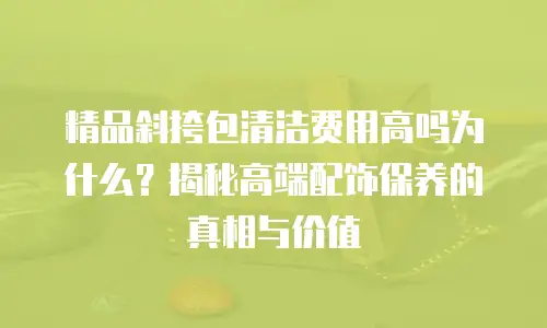 精品斜挎包清洁费用高吗为什么？揭秘高端配饰保养的真相与价值