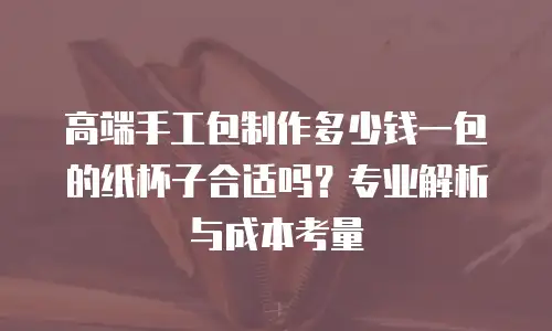 高端手工包制作多少钱一包的纸杯子合适吗？专业解析与成本考量
