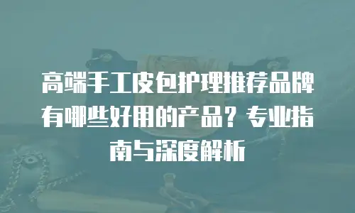 高端手工皮包护理推荐品牌有哪些好用的产品？专业指南与深度解析