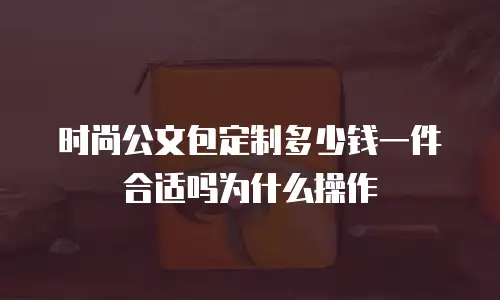 时尚公文包定制多少钱一件合适吗为什么操作