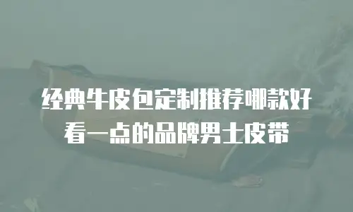 经典牛皮包定制推荐哪款好看一点的品牌男士皮带