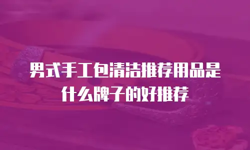 男式手工包清洁推荐用品是什么牌子的好推荐