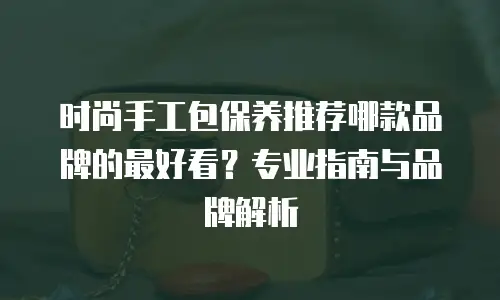 时尚手工包保养推荐哪款品牌的最好看？专业指南与品牌解析