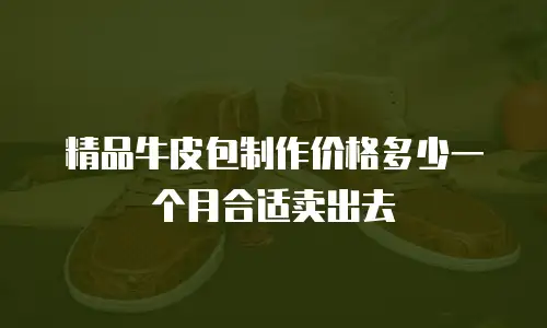 精品牛皮包制作价格多少一个月合适卖出去