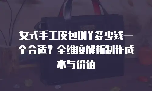 女式手工皮包DIY多少钱一个合适？全维度解析制作成本与价值-钟雨佳手工包