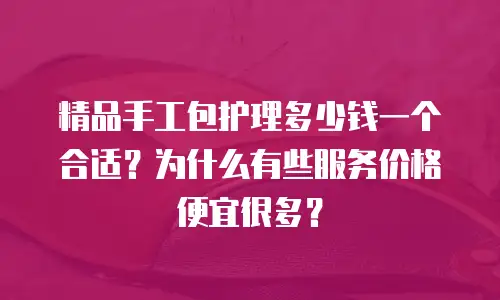 精品手工包护理多少钱一个合适？为什么有些服务价格便宜很多？