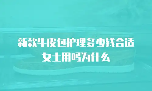 新款牛皮包护理多少钱合适女士用吗为什么