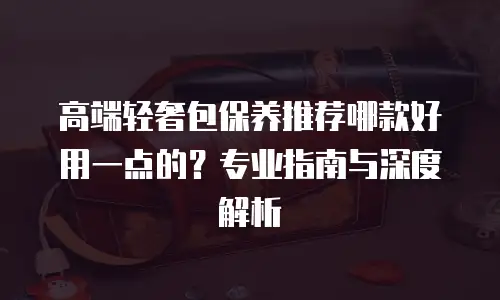 高端轻奢包保养推荐哪款好用一点的？专业指南与深度解析