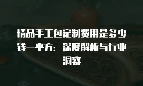 精品手工包定制费用是多少钱一平方：深度解析与行业洞察
