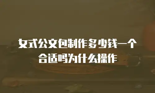 女式公文包制作多少钱一个合适吗为什么操作