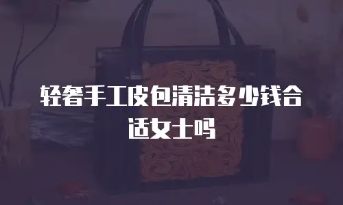 轻奢手工皮包清洁多少钱合适女士吗
