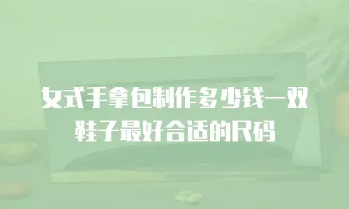 女式手拿包制作多少钱一双鞋子最好合适的尺码