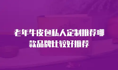 老年牛皮包私人定制推荐哪款品牌比较好推荐