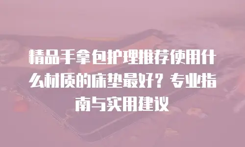 精品手拿包护理推荐使用什么材质的床垫最好？专业指南与实用建议