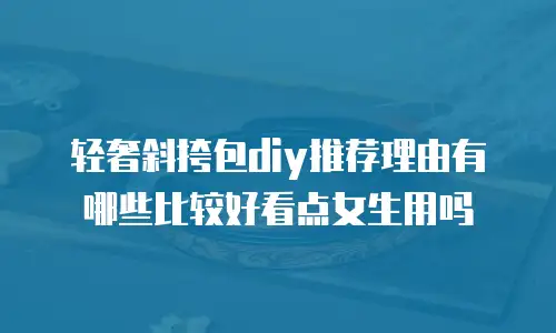 轻奢斜挎包diy推荐理由有哪些比较好看点女生用吗