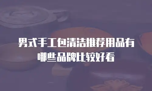 男式手工包清洁推荐用品有哪些品牌比较好看