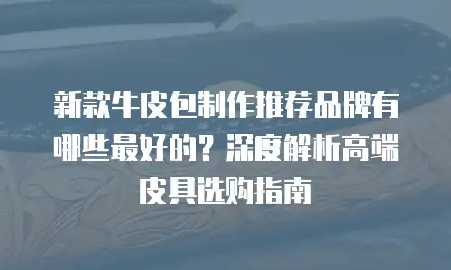 新款牛皮包制作推荐品牌有哪些最好的？深度解析高端皮具选购指南