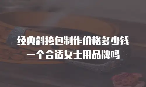 经典斜挎包制作价格多少钱一个合适女士用品牌吗