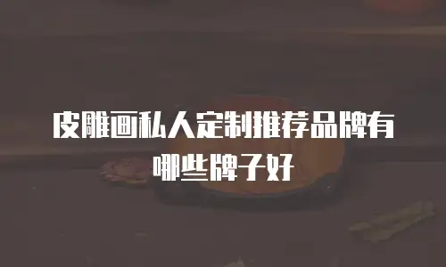 皮雕画私人定制推荐品牌有哪些牌子好