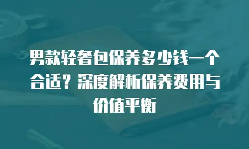 男款轻奢包保养多少钱一个合适？深度解析保养费用与价值平衡