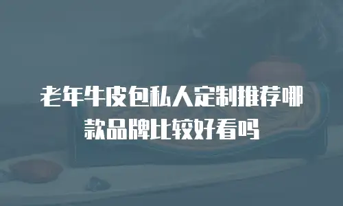 老年牛皮包私人定制推荐哪款品牌比较好看吗
