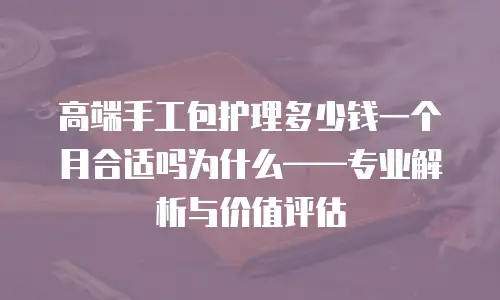 高端手工包护理多少钱一个月合适吗为什么&mdash;&mdash;专业解析与价值评估
