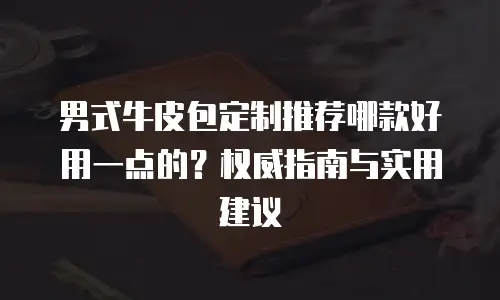 男式牛皮包定制推荐哪款好用一点的？权威指南与实用建议