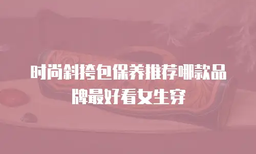 时尚斜挎包保养推荐哪款品牌最好看女生穿