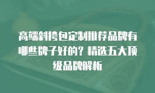 高端斜挎包定制推荐品牌有哪些牌子好的？精选五大顶级品牌解析