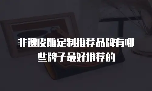 非遗皮雕定制推荐品牌有哪些牌子最好推荐的