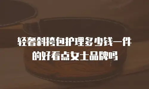 轻奢斜挎包护理多少钱一件的好看点女士品牌吗