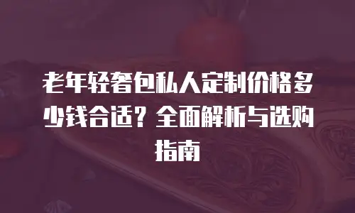 老年轻奢包私人定制价格多少钱合适？全面解析与选购指南