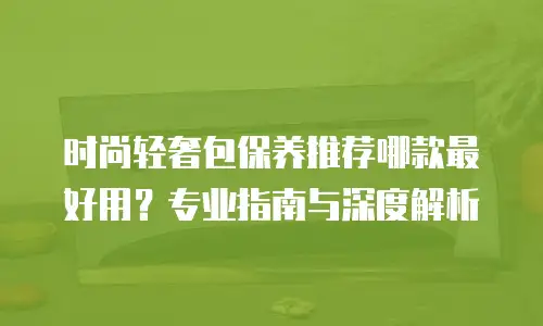 时尚轻奢包保养推荐哪款最好用？专业指南与深度解析