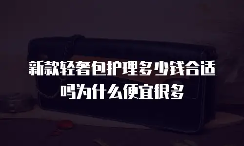 新款轻奢包护理多少钱合适吗为什么便宜很多