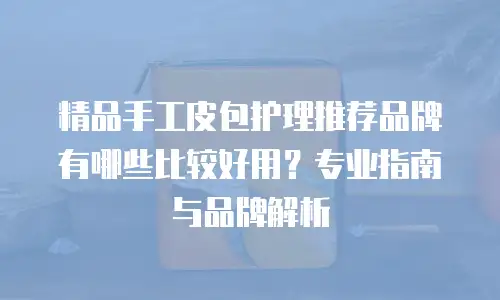 精品手工皮包护理推荐品牌有哪些比较好用？专业指南与品牌解析