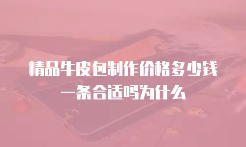精品牛皮包制作价格多少钱一条合适吗为什么