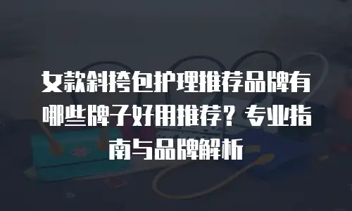 女款斜挎包护理推荐品牌有哪些牌子好用推荐？专业指南与品牌解析