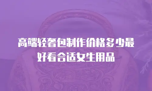 高端轻奢包制作价格多少最好看合适女生用品