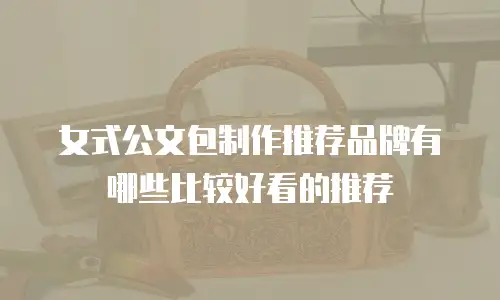 女式公文包制作推荐品牌有哪些比较好看的推荐